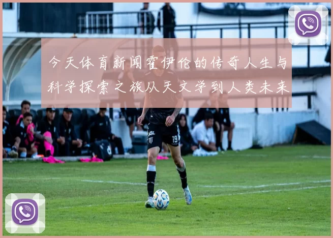 今天体育新闻霍伊伦的传奇人生与科学探索之旅从天文学到人类未来的启示