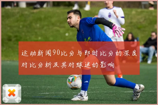 运动新闻90比分与即时比分的深度对比分析及其对球迷的影响