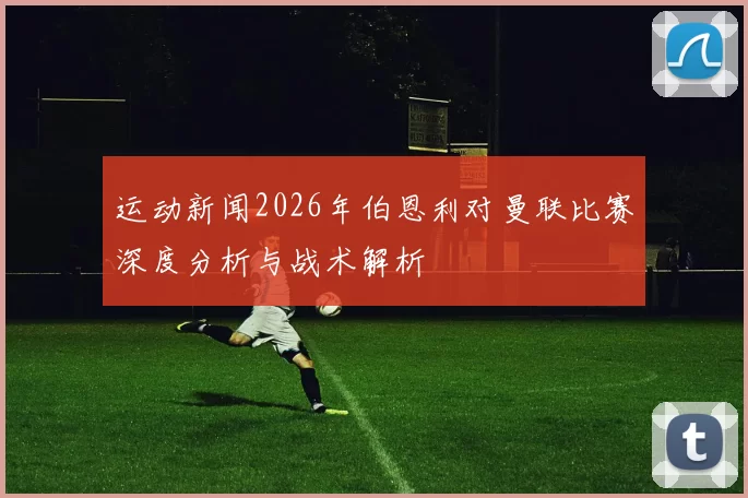运动新闻2026年伯恩利对曼联比赛深度分析与战术解析
