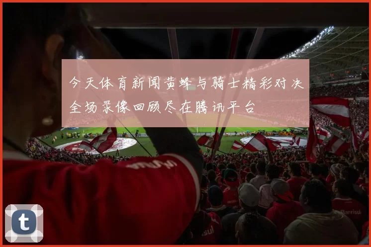 今天体育新闻黄蜂与骑士精彩对决全场录像回顾尽在腾讯平台