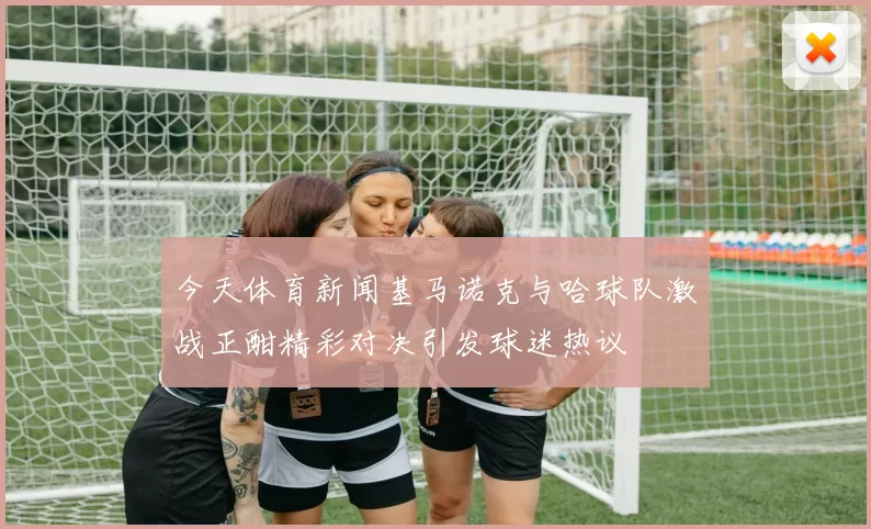 今天体育新闻基马诺克与哈球队激战正酣精彩对决引发球迷热议