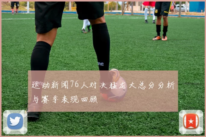 运动新闻76人对决猛龙大总分分析与赛季表现回顾