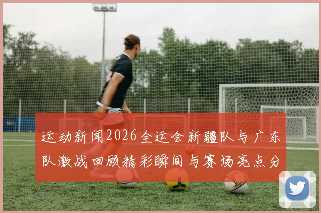 运动新闻2026全运会新疆队与广东队激战回顾精彩瞬间与赛场亮点分析