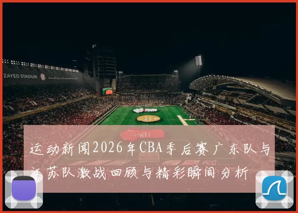 运动新闻2026年CBA季后赛广东队与江苏队激战回顾与精彩瞬间分析