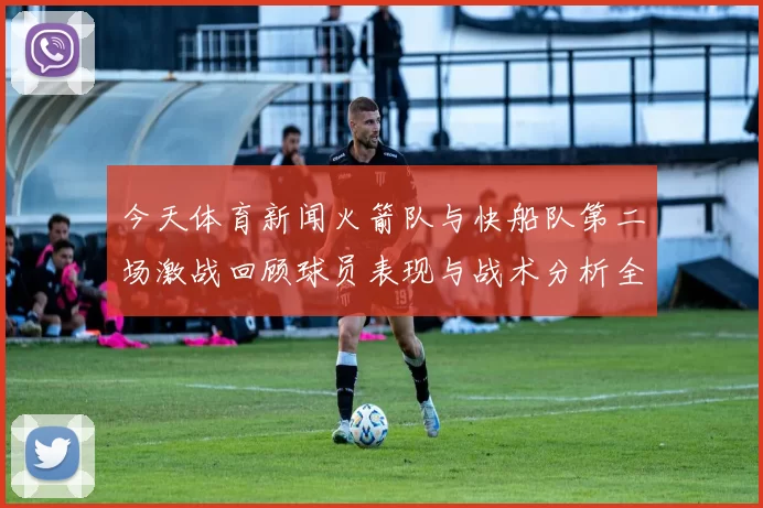 今天体育新闻火箭队与快船队第二场激战回顾球员表现与战术分析全景展现