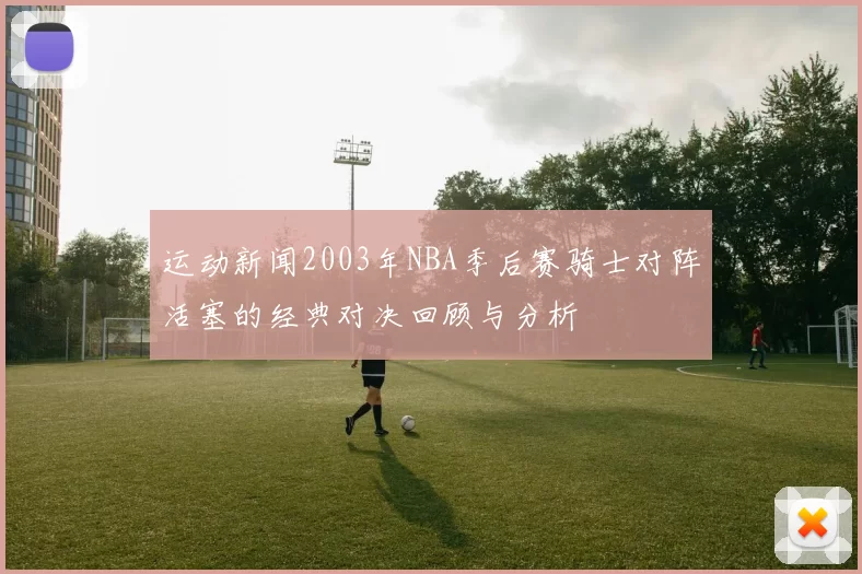 运动新闻2003年NBA季后赛骑士对阵活塞的经典对决回顾与分析